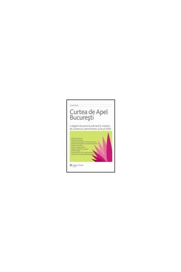 Curtea de Apel Bucuresti. Culegere de practica judiciara in materie de contencios administrativ si fiscal 2006